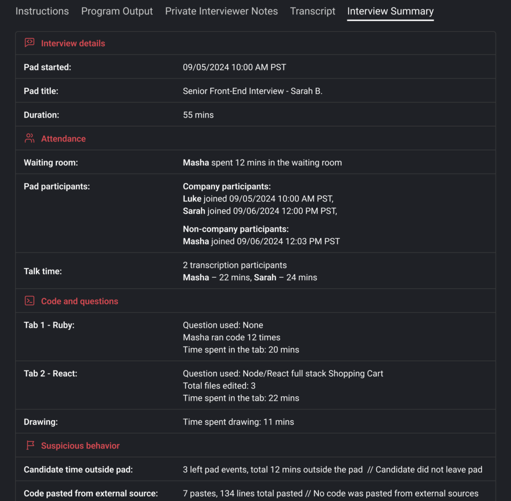 Screenshot of pad summary detailing the activities during a coding interview for a Senior Front-End position. Here’s a breakdown of the key sections:

Interview Details: The interview started on 09/05/2024 at 10:00 AM PST, titled for a Senior Front-End Interview with Sarah B., lasting a total of 55 minutes.

Attendance:

Masha waited in the waiting room for 12 minutes.
Luke and Sarah, identified as company participants, joined at different times. Masha joined on 09/06/2024 at 12:03 PM PST.
Talk Time: Masha spoke for 22 minutes, and Sarah spoke for 24 minutes.

Code and Questions:

Tab 1 (Ruby): No specific question was used. Masha executed the code 12 times, spending 20 minutes in this tab.
Tab 2 (React): The question involved was related to a Node/React full-stack shopping cart, with three files edited over 22 minutes.
Drawing: Masha spent 11 minutes on a drawing section, likely sketching ideas or UI elements.
Suspicious Behavior:

The candidate had three left-pad events totaling 12 minutes, though they did not fully leave the pad.
There were seven pastes from external sources, totaling 134 lines of pasted code. However, it is noted that no code was pasted directly from external sources.