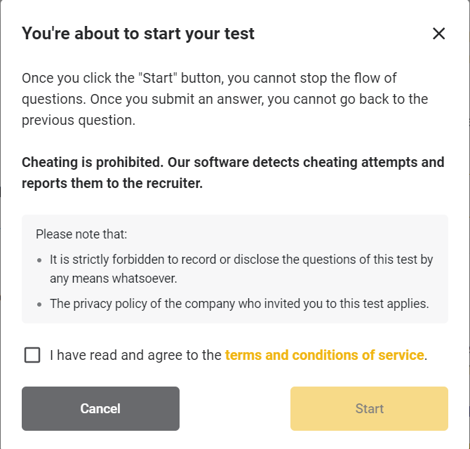The image displays a prompt informing the user that they are about to start a test. It emphasizes that once the "Start" button is clicked, the flow of questions cannot be stopped and answers cannot be changed. It warns against cheating, stating that the software detects cheating attempts and reports them to the recruiter. Additionally, it mentions that recording or disclosing the questions is strictly forbidden, and that the privacy policy of the inviting company applies. To proceed, the user must agree to the terms and conditions by checking a box and clicking the "Start" button. There are two buttons at the bottom: "Cancel" (gray) and "Start" (yellow).