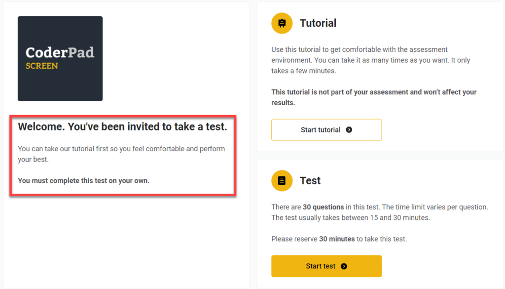 The image displays an invitation to take a test on the CoderPad platform. It has three main sections:
1. **Welcome Section**:
- **Text**: "Welcome. You've been invited to take a test. You can take our tutorial first so you feel comfortable and perform your best. You must complete this test on your own."
2. **Tutorial Section** (on the right side):
- **Title**: "Tutorial"
- **Description**: "Use this tutorial to get comfortable with the assessment environment. You can take it as many times as you want. It only takes a few minutes. This tutorial is not part of your assessment and won’t affect your results."
- **Button**: "Start tutorial" (with a right arrow icon)
3. **Test Section** (below the tutorial):
- **Title**: "Test"
- **Description**: "There are 30 questions in this test. The time limit varies per question. The test usually takes between 15 and 30 minutes. Please reserve 30 minutes to take this test."
- **Button**: "Start test" (yellow with a right arrow icon)
The CoderPad logo is at the top left corner of the image.