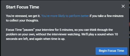 "start focus time. you're stressed, we get it. you're more likely to perform better if you take a few minutes to collect your thoughts. focus time "pauses" your interview for 5 minutes so you can think through the problem on your own, without the interviewer watching. we'll ring a bell when 10 seconds are left, and again when time is up."