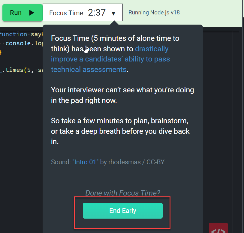 The image shows a section of a coding interview platform where "Focus Time" is active. Here’s a detailed description:
- **Focus Time Countdown:** At the top, there is a countdown timer labeled "Focus Time," which currently shows 2 minutes and 37 seconds remaining. This feature provides candidates with 5 minutes of uninterrupted time to think or plan their approach to a coding problem.
- **Explanation:** A message explains the purpose of Focus Time, stating that "Focus Time (5 minutes of alone time to think) has been shown to drastically improve a candidates’ ability to pass technical assessments." It reassures the candidate that the interviewer cannot see what they are doing during this time.
- **Encouragement:** The message encourages the candidate to use this time to plan, brainstorm, or take a deep breath before diving back into the task.
- **Sound:** There’s a mention of a sound, "Intro 01" by rhodesmas / CC-BY, which might be playing in the background during Focus Time.
- **End Early Button:** At the bottom of the dialog, there’s a prominent green button labeled "End Early," allowing the candidate to end Focus Time before the 5 minutes are up if they are ready to continue with the interview.
This feature is designed to help candidates perform better by giving them a brief period to gather their thoughts without the pressure of being observed.
