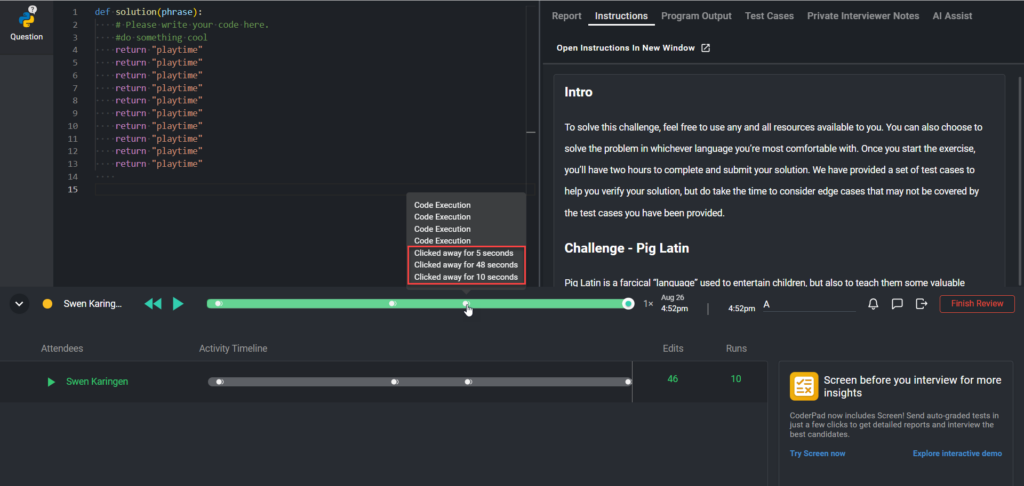 The image shows a coding environment within CoderPad, where a candidate named "Swen Karingen" is solving a problem titled "Pig Latin." The left side of the screen displays the code editor, where the candidate has written a solution in Python. The right side displays the instructions for the coding challenge.

Below the code editor, there is a playback timeline showing the candidate's activity during the session. The timeline includes markers indicating various events, such as code execution and times when the candidate clicked away from the CoderPad window. These "clicked away" events are highlighted in red in the image, showing specific durations:

- Clicked away for 5 seconds
- Clicked away for 48 seconds
- Clicked away for 10 seconds

The timeline allows reviewers to track these events and assess the candidate's focus during the coding challenge. Additionally, there are options to play, pause, and review the session's activity timeline. The summary at the bottom right shows the number of edits and runs made by the candidate.