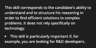 This skill corresponds to the candidate's ability to understand and to structure his reasoning in order to find efficient solutions to complex problems. It does not rely specifically on technology. This skill is particularly important if, for example, you are looking for R&D developers.