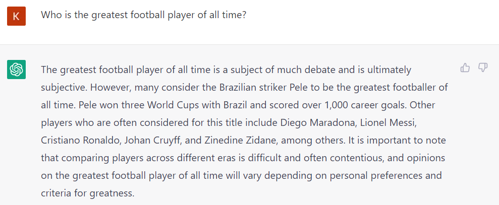 question: "who is the greatest football player of all time?" chatgpt answer: "The answer to this question is highly subjective and can vary depending on personal opinions and preferences. However, many people consider the Brazilian forward, Pelé, to be the greatest football player of all time. Pelé won three FIFA World Cups with Brazil and scored a remarkable 1,281 goals during his professional career. He was known for his incredible skill, speed, and agility on the field and his ability to score goals in seemingly impossible situations. Other players such as Diego Maradona, Lionel Messi, and Cristiano Ronaldo are also often mentioned as some of the greatest football players in history. Ultimately, the debate over who is the greatest football player of all time is likely to continue for many years to come."